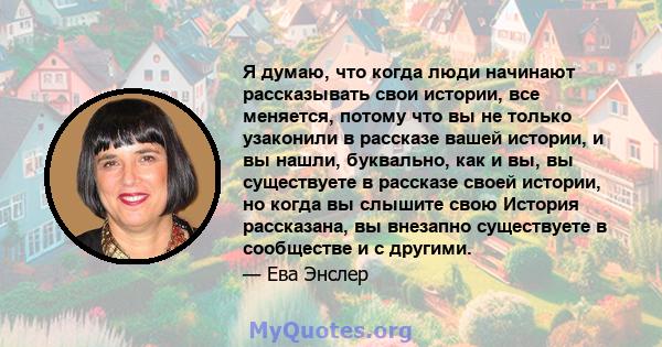 Я думаю, что когда люди начинают рассказывать свои истории, все меняется, потому что вы не только узаконили в рассказе вашей истории, и вы нашли, буквально, как и вы, вы существуете в рассказе своей истории, но когда вы 