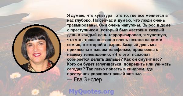 Я думаю, что культура - это то, где все меняется в нас глубоко. Но сейчас я думаю, что люди очень травмированы. Они очень напуганы. Вырос в доме с преступником, который был жестоким каждый день и каждый день