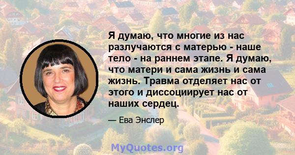 Я думаю, что многие из нас разлучаются с матерью - наше тело - на раннем этапе. Я думаю, что матери и сама жизнь и сама жизнь. Травма отделяет нас от этого и диссоциирует нас от наших сердец.