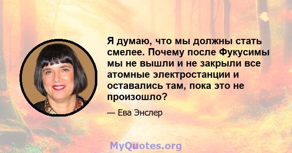 Я думаю, что мы должны стать смелее. Почему после Фукусимы мы не вышли и не закрыли все атомные электростанции и оставались там, пока это не произошло?