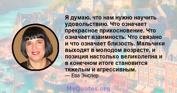 Я думаю, что нам нужно научить удовольствию. Что означает прекрасное прикосновение. Что означает взаимность. Что связано и что означает близость. Мальчики выходят в молодом возрасте, и позиция настолько великолепна и в