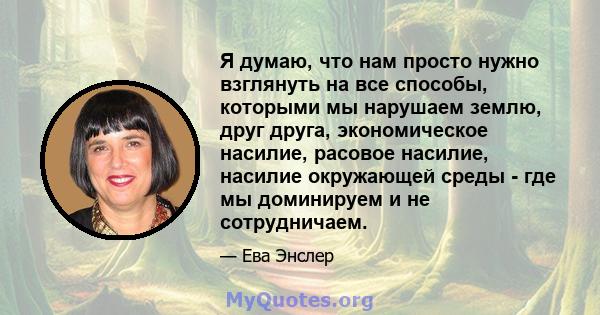 Я думаю, что нам просто нужно взглянуть на все способы, которыми мы нарушаем землю, друг друга, экономическое насилие, расовое насилие, насилие окружающей среды - где мы доминируем и не сотрудничаем.