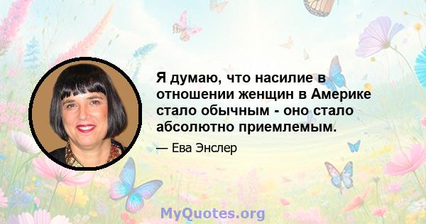 Я думаю, что насилие в отношении женщин в Америке стало обычным - оно стало абсолютно приемлемым.