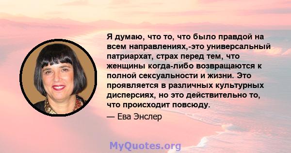 Я думаю, что то, что было правдой на всем направлениях,-это универсальный патриархат, страх перед тем, что женщины когда-либо возвращаются к полной сексуальности и жизни. Это проявляется в различных культурных