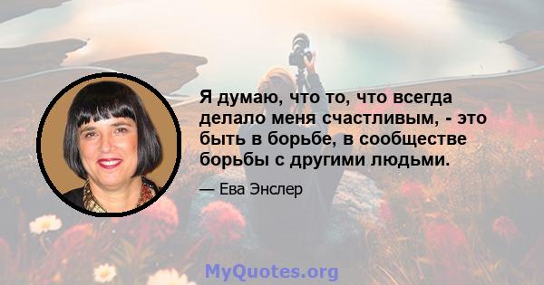 Я думаю, что то, что всегда делало меня счастливым, - это быть в борьбе, в сообществе борьбы с другими людьми.