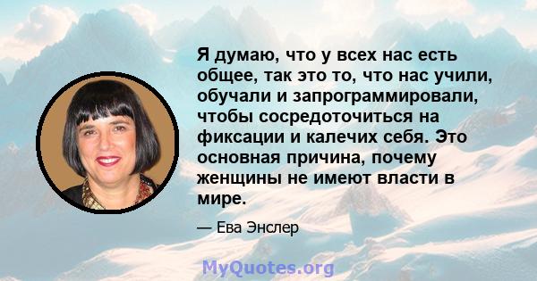 Я думаю, что у всех нас есть общее, так это то, что нас учили, обучали и запрограммировали, чтобы сосредоточиться на фиксации и калечих себя. Это основная причина, почему женщины не имеют власти в мире.