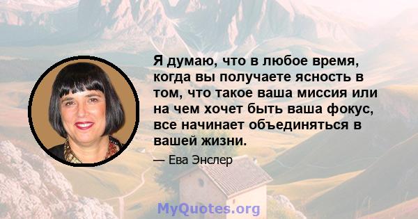 Я думаю, что в любое время, когда вы получаете ясность в том, что такое ваша миссия или на чем хочет быть ваша фокус, все начинает объединяться в вашей жизни.