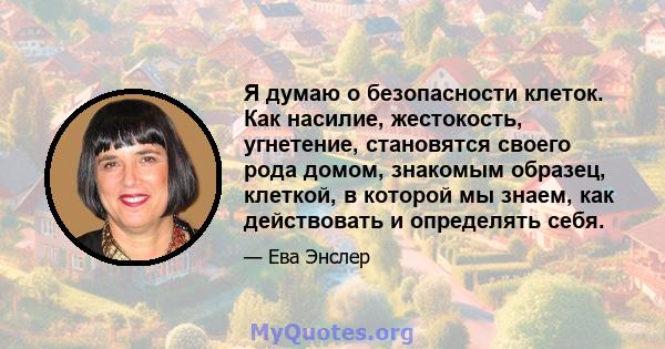 Я думаю о безопасности клеток. Как насилие, жестокость, угнетение, становятся своего рода домом, знакомым образец, клеткой, в которой мы знаем, как действовать и определять себя.