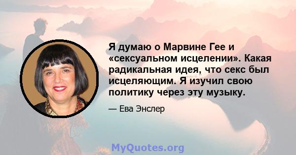 Я думаю о Марвине Гее и «сексуальном исцелении». Какая радикальная идея, что секс был исцеляющим. Я изучил свою политику через эту музыку.