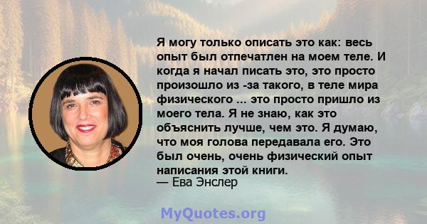 Я могу только описать это как: весь опыт был отпечатлен на моем теле. И когда я начал писать это, это просто произошло из -за такого, в теле мира физического ... это просто пришло из моего тела. Я не знаю, как это