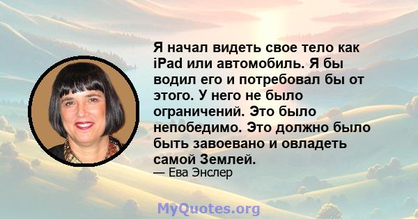 Я начал видеть свое тело как iPad или автомобиль. Я бы водил его и потребовал бы от этого. У него не было ограничений. Это было непобедимо. Это должно было быть завоевано и овладеть самой Землей.