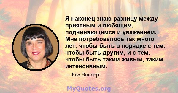 Я наконец знаю разницу между приятным и любящим, подчиняющимся и уважением. Мне потребовалось так много лет, чтобы быть в порядке с тем, чтобы быть другим, и с тем, чтобы быть таким живым, таким интенсивным.