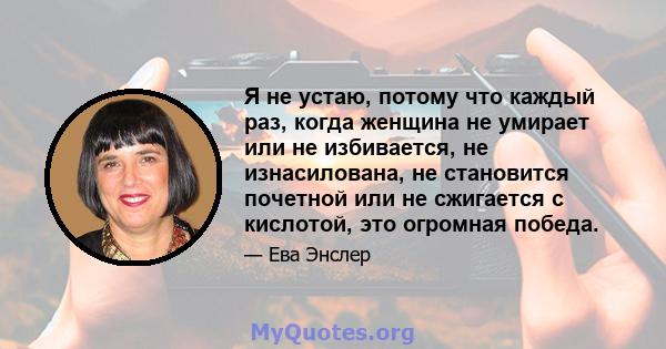 Я не устаю, потому что каждый раз, когда женщина не умирает или не избивается, не изнасилована, не становится почетной или не сжигается с кислотой, это огромная победа.