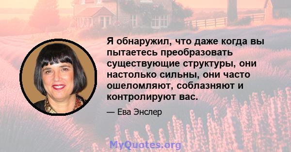 Я обнаружил, что даже когда вы пытаетесь преобразовать существующие структуры, они настолько сильны, они часто ошеломляют, соблазняют и контролируют вас.