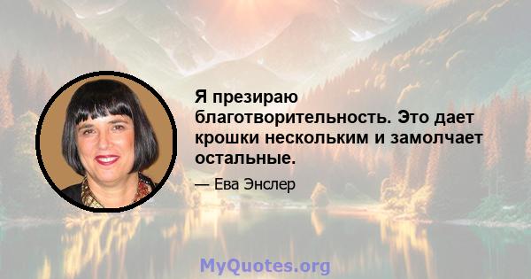 Я презираю благотворительность. Это дает крошки нескольким и замолчает остальные.