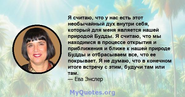 Я считаю, что у нас есть этот необычайный дух внутри себя, который для меня является нашей природой Будды. Я считаю, что мы находимся в процессе открытия и приближения и ближе к нашей природе Будды и отбрасываем все,