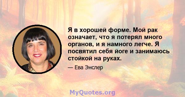 Я в хорошей форме. Мой рак означает, что я потерял много органов, и я намного легче. Я посвятил себя йоге и занимаюсь стойкой на руках.