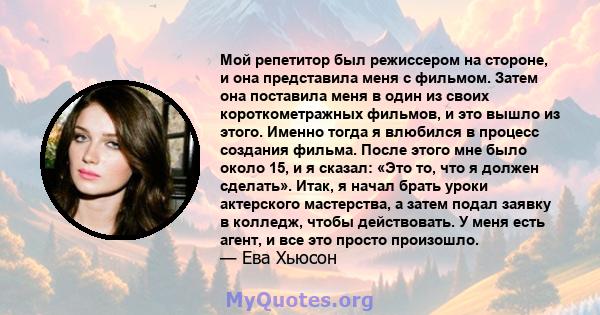 Мой репетитор был режиссером на стороне, и она представила меня с фильмом. Затем она поставила меня в один из своих короткометражных фильмов, и это вышло из этого. Именно тогда я влюбился в процесс создания фильма.