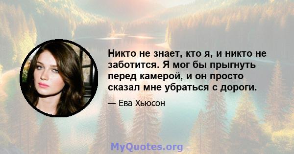 Никто не знает, кто я, и никто не заботится. Я мог бы прыгнуть перед камерой, и он просто сказал мне убраться с дороги.