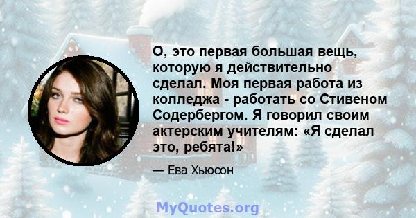 О, это первая большая вещь, которую я действительно сделал. Моя первая работа из колледжа - работать со Стивеном Содербергом. Я говорил своим актерским учителям: «Я сделал это, ребята!»