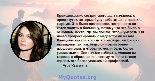 Происхождение сестринского дела началось с проституток, которые будут заботиться о людях в тюрьме. Это было возвращено, когда никто не хотел ходить в больницу, потому что это было в основном место, где вы пошли, чтобы