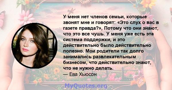 У меня нет членов семьи, которые звонят мне и говорят: «Это слух о вас в газете правда?», Потому что они знают, что это все чушь. У меня уже есть эта система поддержки, и это действительно было действительно полезно.