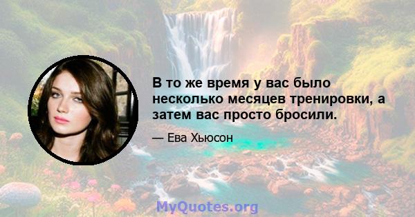 В то же время у вас было несколько месяцев тренировки, а затем вас просто бросили.