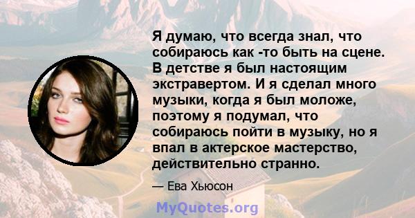 Я думаю, что всегда знал, что собираюсь как -то быть на сцене. В детстве я был настоящим экстравертом. И я сделал много музыки, когда я был моложе, поэтому я подумал, что собираюсь пойти в музыку, но я впал в актерское