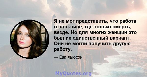 Я не мог представить, что работа в больнице, где только смерть, везде. Но для многих женщин это был их единственный вариант. Они не могли получить другую работу.