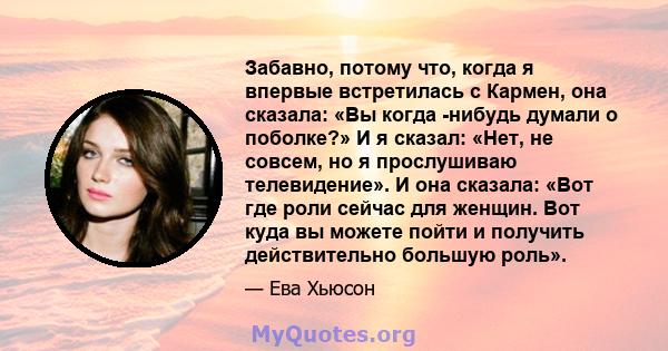 Забавно, потому что, когда я впервые встретилась с Кармен, она сказала: «Вы когда -нибудь думали о поболке?» И я сказал: «Нет, не совсем, но я прослушиваю телевидение». И она сказала: «Вот где роли сейчас для женщин.