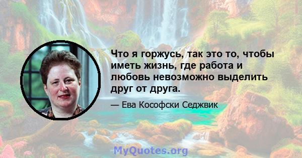 Что я горжусь, так это то, чтобы иметь жизнь, где работа и любовь невозможно выделить друг от друга.