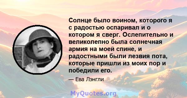 Солнце было воином, которого я с радостью оспаривал и о котором я сверг. Ослепительно и великолепно была солнечная армия на моей спине, и радостными были лезвия пота, которые пришли из моих пор и победили его.