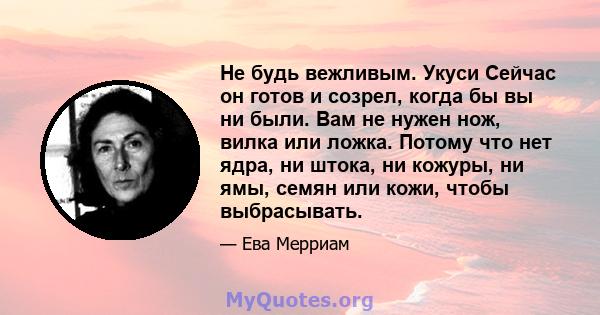 Не будь вежливым. Укуси Сейчас он готов и созрел, когда бы вы ни были. Вам не нужен нож, вилка или ложка. Потому что нет ядра, ни штока, ни кожуры, ни ямы, семян или кожи, чтобы выбрасывать.