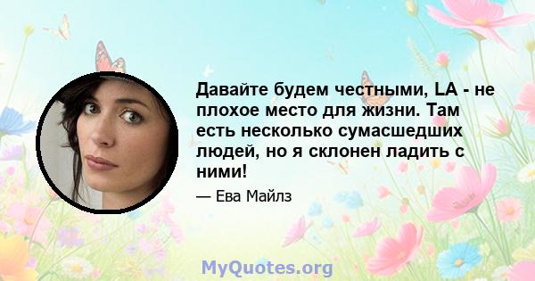 Давайте будем честными, LA - не плохое место для жизни. Там есть несколько сумасшедших людей, но я склонен ладить с ними!