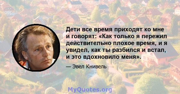 Дети все время приходят ко мне и говорят: «Как только я пережил действительно плохое время, и я увидел, как ты разбился и встал, и это вдохновило меня».