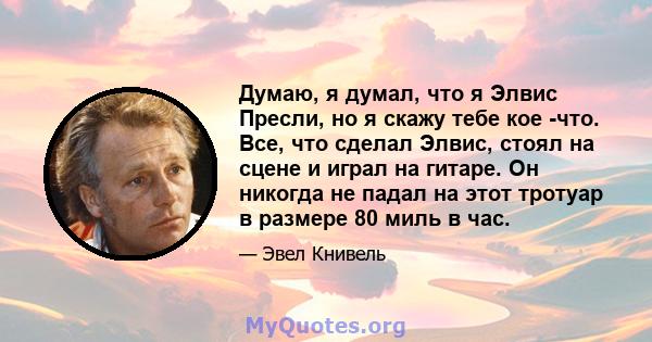 Думаю, я думал, что я Элвис Пресли, но я скажу тебе кое -что. Все, что сделал Элвис, стоял на сцене и играл на гитаре. Он никогда не падал на этот тротуар в размере 80 миль в час.