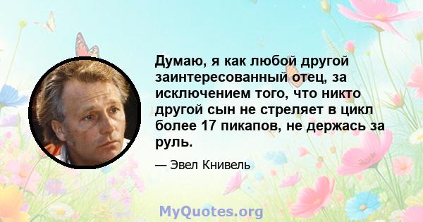 Думаю, я как любой другой заинтересованный отец, за исключением того, что никто другой сын не стреляет в цикл более 17 пикапов, не держась за руль.