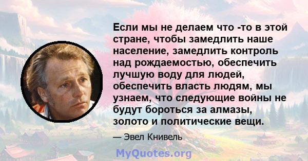 Если мы не делаем что -то в этой стране, чтобы замедлить наше население, замедлить контроль над рождаемостью, обеспечить лучшую воду для людей, обеспечить власть людям, мы узнаем, что следующие войны не будут бороться