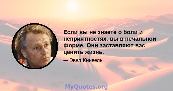 Если вы не знаете о боли и неприятностях, вы в печальной форме. Они заставляют вас ценить жизнь.