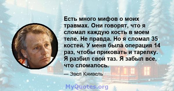 Есть много мифов о моих травмах. Они говорят, что я сломал каждую кость в моем теле. Не правда. Но я сломал 35 костей. У меня была операция 14 раз, чтобы приковать и тарелку. Я разбил свой таз. Я забыл все, что