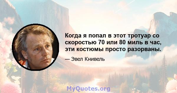 Когда я попал в этот тротуар со скоростью 70 или 80 миль в час, эти костюмы просто разорваны.