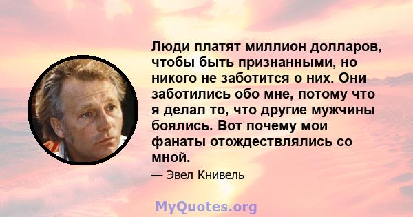 Люди платят миллион долларов, чтобы быть признанными, но никого не заботится о них. Они заботились обо мне, потому что я делал то, что другие мужчины боялись. Вот почему мои фанаты отождествлялись со мной.