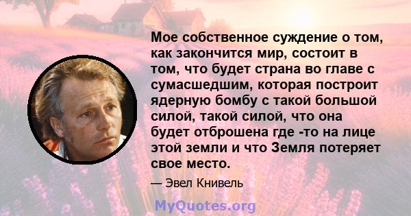 Мое собственное суждение о том, как закончится мир, состоит в том, что будет страна во главе с сумасшедшим, которая построит ядерную бомбу с такой большой силой, такой силой, что она будет отброшена где -то на лице этой 