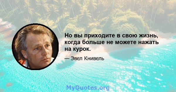 Но вы приходите в свою жизнь, когда больше не можете нажать на курок.