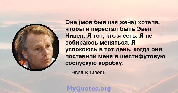 Она (моя бывшая жена) хотела, чтобы я перестал быть Эвел Нивел. Я тот, кто я есть. Я не собираюсь меняться. Я успокоюсь в тот день, когда они поставили меня в шестифутовую соснускую коробку.