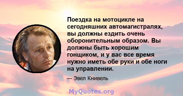 Поездка на мотоцикле на сегодняшних автомагистралях, вы должны ездить очень оборонительным образом. Вы должны быть хорошим гонщиком, и у вас все время нужно иметь обе руки и обе ноги на управлении.