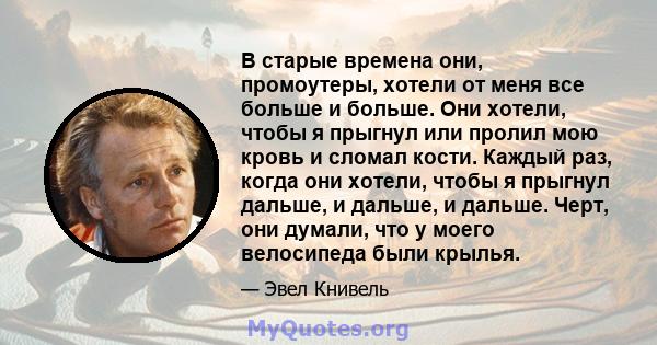 В старые времена они, промоутеры, хотели от меня все больше и больше. Они хотели, чтобы я прыгнул или пролил мою кровь и сломал кости. Каждый раз, когда они хотели, чтобы я прыгнул дальше, и дальше, и дальше. Черт, они