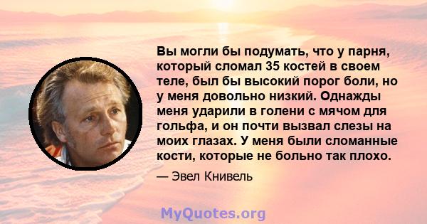 Вы могли бы подумать, что у парня, который сломал 35 костей в своем теле, был бы высокий порог боли, но у меня довольно низкий. Однажды меня ударили в голени с мячом для гольфа, и он почти вызвал слезы на моих глазах. У 