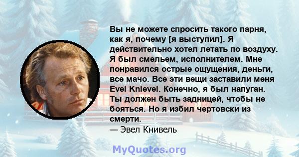 Вы не можете спросить такого парня, как я, почему [я выступил]. Я действительно хотел летать по воздуху. Я был смельем, исполнителем. Мне понравился острые ощущения, деньги, все мачо. Все эти вещи заставили меня Evel