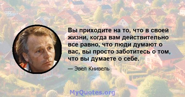 Вы приходите на то, что в своей жизни, когда вам действительно все равно, что люди думают о вас, вы просто заботитесь о том, что вы думаете о себе.